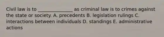 Civil law is to _______________ as criminal law is to crimes against the state or society. A. precedents B. legislation rulings C. interactions between individuals D. standings E. administrative actions