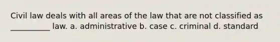 Civil law deals with all areas of the law that are not classified as __________ law. a. administrative b. case c. criminal d. standard