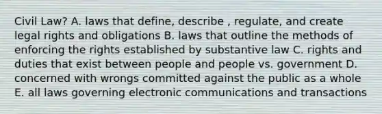 Civil Law? A. laws that define, describe , regulate, and create legal rights and obligations B. laws that outline the methods of enforcing the rights established by substantive law C. rights and duties that exist between people and people vs. government D. concerned with wrongs committed against the public as a whole E. all laws governing electronic communications and transactions