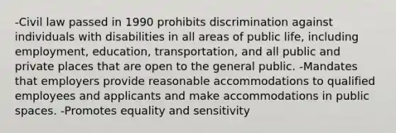 -Civil law passed in 1990 prohibits discrimination against individuals with disabilities in all areas of public life, including employment, education, transportation, and all public and private places that are open to the general public. -Mandates that employers provide reasonable accommodations to qualified employees and applicants and make accommodations in public spaces. -Promotes equality and sensitivity