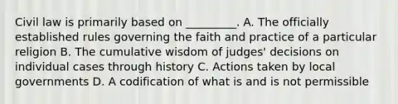 Civil law is primarily based on _________. A. The officially established rules governing the faith and practice of a particular religion B. The cumulative wisdom of judges' decisions on individual cases through history C. Actions taken by local governments D. A codification of what is and is not permissible