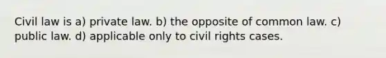 Civil law is a) private law. b) the opposite of common law. c) public law. d) applicable only to civil rights cases.