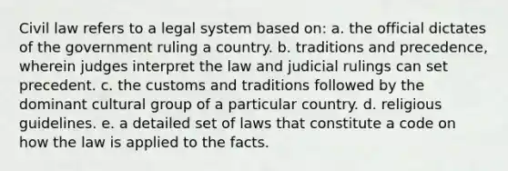 Civil law refers to a legal system based on: a. the official dictates of the government ruling a country. b. traditions and precedence, wherein judges interpret the law and judicial rulings can set precedent. c. the customs and traditions followed by the dominant cultural group of a particular country. d. religious guidelines. e. a detailed set of laws that constitute a code on how the law is applied to the facts.