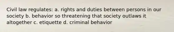 Civil law regulates: a. rights and duties between persons in our society b. behavior so threatening that society outlaws it altogether c. etiquette d. criminal behavior