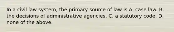 In a civil law system, the primary source of law is A. case law. B. the decisions of administrative agencies. C. a statutory code. D. none of the above.