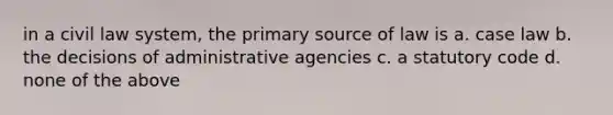 in a civil law system, the primary source of law is a. case law b. the decisions of administrative agencies c. a statutory code d. none of the above