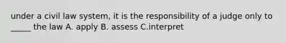 under a civil law system, it is the responsibility of a judge only to _____ the law A. apply B. assess C.interpret