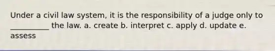 Under a civil law system, it is the responsibility of a judge only to __________ the law. a. create b. interpret c. apply d. update e. assess