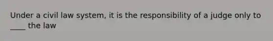 Under a civil law system, it is the responsibility of a judge only to ____ the law