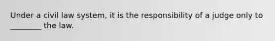 Under a civil law system, it is the responsibility of a judge only to ________ the law.