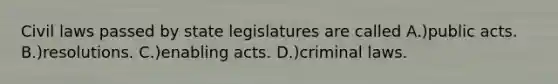 Civil laws passed by state legislatures are called A.)public acts. B.)resolutions. C.)enabling acts. D.)criminal laws.