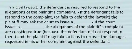 - In a civil lawsuit, the defendant is required to respond to the allegations of the plaintiff's complaint. - If the defendant fails to respond to the complaint, (or fails to defend the lawsuit) the plaintiff may ask the court to issue a _________ - If the court issues a ____________, the allegations of the plaintiff's complaint are considered true (because the defendant did not respond to them) and the plaintiff may take actions to recover the damages requested in his or her complaint against the defendant.