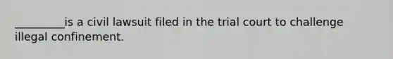 _________is a civil lawsuit filed in the trial court to challenge illegal confinement.