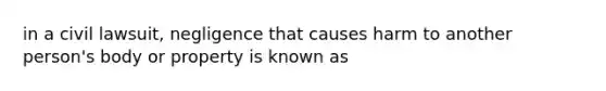 in a civil lawsuit, negligence that causes harm to another person's body or property is known as