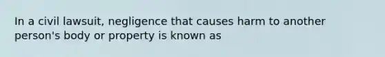 In a civil lawsuit, negligence that causes harm to another person's body or property is known as