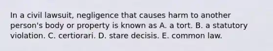 In a civil lawsuit, negligence that causes harm to another person's body or property is known as A. a tort. B. a statutory violation. C. certiorari. D. stare decisis. E. common law.