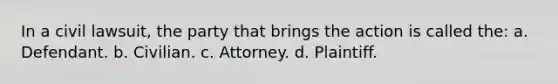 In a civil lawsuit, the party that brings the action is called the: a. Defendant. b. Civilian. с. Attorney. d. Plaintiff.