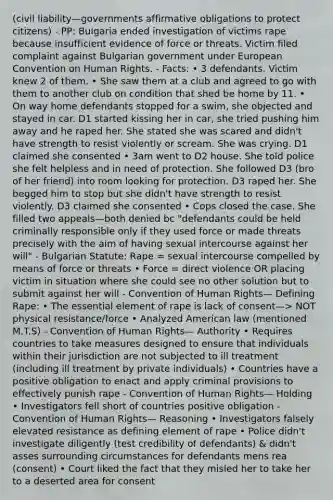 (civil liability—governments affirmative obligations to protect citizens) - PP: Bulgaria ended investigation of victims rape because insufficient evidence of force or threats. Victim filed complaint against Bulgarian government under European Convention on Human Rights. - Facts: • 3 defendants. Victim knew 2 of them. • She saw them at a club and agreed to go with them to another club on condition that shed be home by 11. • On way home defendants stopped for a swim, she objected and stayed in car. D1 started kissing her in car, she tried pushing him away and he raped her. She stated she was scared and didn't have strength to resist violently or scream. She was crying. D1 claimed she consented • 3am went to D2 house. She told police she felt helpless and in need of protection. She followed D3 (bro of her friend) into room looking for protection. D3 raped her. She begged him to stop but she didn't have strength to resist violently. D3 claimed she consented • Cops closed the case. She filled two appeals—both denied bc "defendants could be held criminally responsible only if they used force or made threats precisely with the aim of having sexual intercourse against her will" - Bulgarian Statute: Rape = sexual intercourse compelled by means of force or threats • Force = direct violence OR placing victim in situation where she could see no other solution but to submit against her will - Convention of Human Rights— Defining Rape: • The essential element of rape is lack of consent—> NOT physical resistance/force • Analyzed American law (mentioned M.T.S) - Convention of Human Rights— Authority • Requires countries to take measures designed to ensure that individuals within their jurisdiction are not subjected to ill treatment (including ill treatment by private individuals) • Countries have a positive obligation to enact and apply criminal provisions to effectively punish rape - Convention of Human Rights— Holding • Investigators fell short of countries positive obligation - Convention of Human Rights— Reasoning • Investigators falsely elevated resistance as defining element of rape • Police didn't investigate diligently (test credibility of defendants) & didn't asses surrounding circumstances for defendants mens rea (consent) • Court liked the fact that they misled her to take her to a deserted area for consent