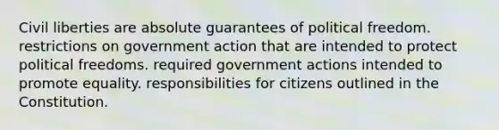 Civil liberties are absolute guarantees of political freedom. restrictions on government action that are intended to protect political freedoms. required government actions intended to promote equality. responsibilities for citizens outlined in the Constitution.