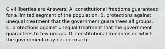 Civil liberties are Answers: A. constitutional freedoms guaranteed for a limited segment of the population. B. protections against unequal treatment that the government guarantees all groups. C. protections against unequal treatment that the government guarantees to few groups. D. constitutional freedoms on which the government may not encroach.