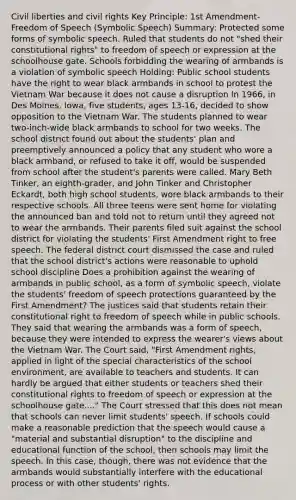 Civil liberties and civil rights Key Principle: 1st Amendment- Freedom of Speech (Symbolic Speech) Summary: Protected some forms of symbolic speech. Ruled that students do not "shed their constitutional rights" to freedom of speech or expression at the schoolhouse gate. Schools forbidding the wearing of armbands is a violation of symbolic speech Holding: Public school students have the right to wear black armbands in school to protest the Vietnam War because it does not cause a disruption In 1966, in Des Moines, Iowa, five students, ages 13-16, decided to show opposition to the Vietnam War. The students planned to wear two-inch-wide black armbands to school for two weeks. The school district found out about the students' plan and preemptively announced a policy that any student who wore a black armband, or refused to take it off, would be suspended from school after the student's parents were called. Mary Beth Tinker, an eighth-grader, and John Tinker and Christopher Eckardt, both high school students, wore black armbands to their respective schools. All three teens were sent home for violating the announced ban and told not to return until they agreed not to wear the armbands. Their parents filed suit against the school district for violating the students' First Amendment right to free speech. The federal district court dismissed the case and ruled that the school district's actions were reasonable to uphold school discipline Does a prohibition against the wearing of armbands in public school, as a form of symbolic speech, violate the students' freedom of speech protections guaranteed by the First Amendment? The justices said that students retain their constitutional right to freedom of speech while in public schools. They said that wearing the armbands was a form of speech, because they were intended to express the wearer's views about the Vietnam War. The Court said, "First Amendment rights, applied in light of the special characteristics of the school environment, are available to teachers and students. It can hardly be argued that either students or teachers shed their constitutional rights to freedom of speech or expression at the schoolhouse gate...." The Court stressed that this does not mean that schools can never limit students' speech. If schools could make a reasonable prediction that the speech would cause a "material and substantial disruption" to the discipline and educational function of the school, then schools may limit the speech. In this case, though, there was not evidence that the armbands would substantially interfere with the educational process or with other students' rights.