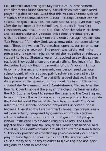 Civil liberties and civil rights Key Principle: 1st Amendment - Establishment Clause Summary: Struck down state-sponsored prayer in public school. Ruled that this was an unconstitutional violation of the Establishment Clause. Holding: Schools cannot sponsor religious activities. No state sponsored prayer Each day, after the bell opened the school day, students in New York classrooms would salute the U.S. flag. After the salute, students and teachers voluntarily recited this school-provided prayer, which had been drafted by the state education agency, the New York Regents: "Almighty God, we acknowledge our dependence upon Thee, and we beg Thy blessings upon us, our parents, our teachers and our country." The prayer was said aloud in the presence of a teacher, who either led the recitation or selected a student to do so. Students were not required to say this prayer out loud; they could choose to remain silent. Two Jewish families (including Stephen Engel), a member of the American Ethical Union, a Unitarian, and a non-religious person sued the local school board, which required public schools in the district to have the prayer recited. The plaintiffs argued that reciting the daily prayer at the opening of the school day in a public school violated the First Amendment's Establishment Clause. After the New York courts upheld the prayer, the objecting families asked the U.S. Supreme Court to review the case, and the Court agreed to hear it. Does the recitation of a prayer in public schools violate the Establishment Clause of the First Amendment? The Court ruled that the school-sponsored prayer was unconstitutional because it violated the Establishment Clause. The prayer was a religious activity composed by government officials (school administrators) and used as a part of a government program (school instruction) to advance religious beliefs. The Court rejected the claim that the prayer was nondenominational and voluntary. The Court's opinion provided an example from history: "...this very practice of establishing governmentally composed prayers for religious services was one of the reasons which caused many of our early colonists to leave England and seek religious freedom in America."