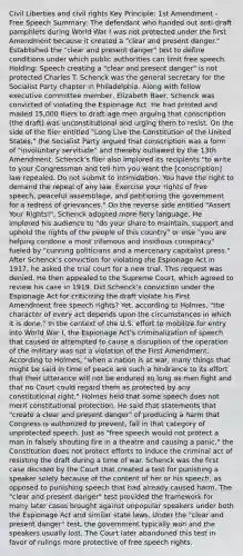 Civil Liberties and civil rights Key Principle: 1st Amendment - Free Speech Summary: The defendant who handed out anti-draft pamphlets during World War I was not protected under the first Amendment because it created a "clear and present danger." Established the "clear and present danger" test to define conditions under which public authorities can limit free speech. Holding: Speech creating a "clear and present danger" is not protected Charles T. Schenck was the general secretary for the Socialist Party chapter in Philadelphia. Along with fellow executive committee member, Elizabeth Baer, Schenck was convicted of violating the Espionage Act. He had printed and mailed 15,000 fliers to draft-age men arguing that conscription (the draft) was unconstitutional and urging them to resist. On the side of the flier entitled "Long Live the Constitution of the United States," the Socialist Party argued that conscription was a form of "involuntary servitude" and thereby outlawed by the 13th Amendment. Schenck's flier also implored its recipients "to write to your Congressman and tell him you want the [conscription] law repealed. Do not submit to intimidation. You have the right to demand the repeal of any law. Exercise your rights of free speech, peaceful assemblage, and petitioning the government for a redress of grievances." On the reverse side entitled "Assert Your Rights!", Schenck adopted more fiery language. He implored his audience to "do your share to maintain, support and uphold the rights of the people of this country" or else "you are helping condone a most infamous and insidious conspiracy" fueled by "cunning politicians and a mercenary capitalist press." After Schenck's conviction for violating the Espionage Act in 1917, he asked the trial court for a new trial. This request was denied. He then appealed to the Supreme Court, which agreed to review his case in 1919. Did Schenck's conviction under the Espionage Act for criticizing the draft violate his First Amendment free speech rights? Yet, according to Holmes, "the character of every act depends upon the circumstances in which it is done." In the context of the U.S. effort to mobilize for entry into World War I, the Espionage Act's criminalization of speech that caused or attempted to cause a disruption of the operation of the military was not a violation of the First Amendment. According to Holmes, "when a nation is at war, many things that might be said in time of peace are such a hindrance to its effort that their utterance will not be endured so long as men fight and that no Court could regard them as protected by any constitutional right." Holmes held that some speech does not merit constitutional protection. He said that statements that "create a clear and present danger" of producing a harm that Congress is authorized to prevent, fall in that category of unprotected speech. Just as "free speech would not protect a man in falsely shouting fire in a theatre and causing a panic," the Constitution does not protect efforts to induce the criminal act of resisting the draft during a time of war. Schenck was the first case decided by the Court that created a test for punishing a speaker solely because of the content of her or his speech, as opposed to punishing speech that had already caused harm. The "clear and present danger" test provided the framework for many later cases brought against unpopular speakers under both the Espionage Act and similar state laws. Under the "clear and present danger" test, the government typically won and the speakers usually lost. The Court later abandoned this test in favor of rulings more protective of free speech rights.