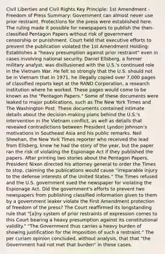 Civil Liberties and Civil Rights Key Principle: 1st Amendment - Freedom of Press Summary: Government can almost never use prior restraint. Protections for the press were established here. The ruling made it possible for newspapers to publish the then-classified Pentagon Papers without risk of government censorship or punishment. Court held that executive efforts to prevent the publication violated the 1st Amendment Holding: Establishes a "heavy presumption against prior restraint" even in cases involving national security. Daniel Ellsberg, a former military analyst, was disillusioned with the U.S.'s continued role in the Vietnam War. He felt so strongly that the U.S. should not be in Vietnam that in 1971, he illegally copied over 7,000 pages of classified reports kept at the RAND Corporation, a research institution where he worked. These pages would come to be known as the "Pentagon Papers." Some of these documents were leaked to major publications, such as The New York Times and The Washington Post. These documents contained intimate details about the decision-making plans behind the U.S.'s intervention in the Vietnam conflict, as well as details that revealed contradictions between President Lyndon Johnson's motivations in Southeast Asia and his public remarks. Neil Sheehan, the New York Times reporter who received the lead from Ellsberg, knew he had the story of the year, but the paper ran the risk of violating the Espionage Act if they published the papers. After printing two stories about the Pentagon Papers, President Nixon directed his attorney general to order the Times to stop, claiming the publications would cause "irreparable injury to the defense interests of the United States." The Times refused and the U.S. government sued the newspaper for violating the Espionage Act. Did the government's efforts to prevent two newspapers from publishing classified information given to them by a government leaker violate the First Amendment protection of freedom of the press? The Court reaffirmed its longstanding rule that "[a]ny system of prior restraints of expression comes to this Court bearing a heavy presumption against its constitutional validity." "The Government thus carries a heavy burden of showing justification for the imposition of such a restraint." The per curiam opinion concluded, without analysis, that that "the Government had not met that burden" in these cases.