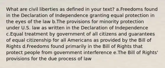 What are civil liberties as defined in your text? a.Freedoms found in the Declaration of Independence granting equal protection in the eyes of the law b.The provisions for minority protection under U.S. law as written in the Declaration of Independence c.Equal treatment by government of all citizens and guarantees of equal citizenship for all Americans as provided by the Bill of Rights d.Freedoms found primarily in the Bill of Rights that protect people from government interference e.The Bill of Rights' provisions for the due process of law