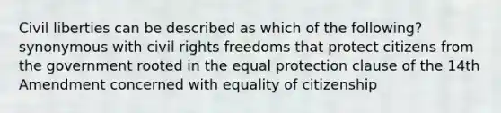 Civil liberties can be described as which of the following? synonymous with civil rights freedoms that protect citizens from the government rooted in the equal protection clause of the 14th Amendment concerned with equality of citizenship