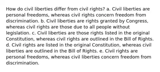 How do civil liberties differ from civil rights? a. Civil liberties are personal freedoms, whereas civil rights concern freedom from discrimination. b. Civil liberties are rights granted by Congress, whereas civil rights are those due to all people without legislation. c. Civil liberties are those rights listed in the original Constitution, whereas civil rights are outlined in the Bill of Rights. d. Civil rights are listed in the original Constitution, whereas civil liberties are outlined in the Bill of Rights. e. Civil rights are personal freedoms, whereas civil liberties concern freedom from discrimination.