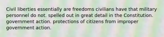 Civil liberties essentially are freedoms civilians have that military personnel do not. spelled out in great detail in the Constitution. government action. protections of citizens from improper government action.