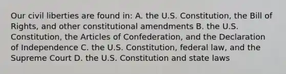 Our civil liberties are found in: A. the U.S. Constitution, the Bill of Rights, and other constitutional amendments B. the U.S. Constitution, the Articles of Confederation, and the Declaration of Independence C. the U.S. Constitution, federal law, and the Supreme Court D. the U.S. Constitution and state laws