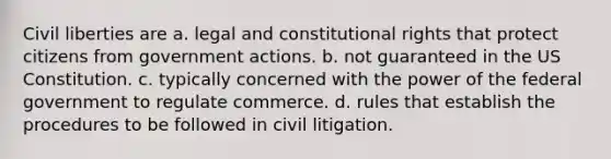 Civil liberties are a. legal and constitutional rights that protect citizens from government actions. b. not guaranteed in the US Constitution. c. typically concerned with the power of the federal government to regulate commerce. d. rules that establish the procedures to be followed in civil litigation.