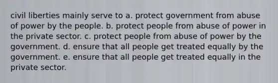 civil liberties mainly serve to a. protect government from abuse of power by the people. b. protect people from abuse of power in the private sector. c. protect people from abuse of power by the government. d. ensure that all people get treated equally by the government. e. ensure that all people get treated equally in the private sector.