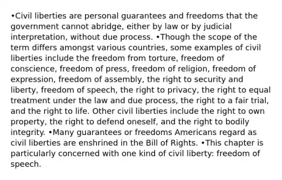 •Civil liberties are personal guarantees and freedoms that the government cannot abridge, either by law or by judicial interpretation, without due process. •Though the scope of the term differs amongst various countries, some examples of civil liberties include the freedom from torture, freedom of conscience, freedom of press, freedom of religion, freedom of expression, freedom of assembly, the right to security and liberty, freedom of speech, the right to privacy, the right to equal treatment under the law and due process, the right to a fair trial, and the right to life. Other civil liberties include the right to own property, the right to defend oneself, and the right to bodily integrity. •Many guarantees or freedoms Americans regard as civil liberties are enshrined in the Bill of Rights. •This chapter is particularly concerned with one kind of civil liberty: freedom of speech.