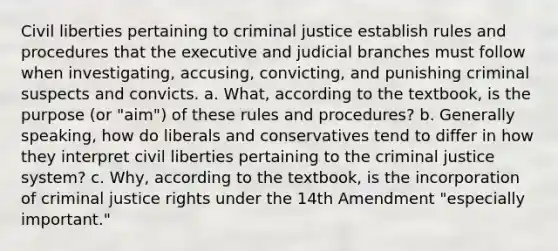 Civil liberties pertaining to criminal justice establish rules and procedures that the executive and judicial branches must follow when investigating, accusing, convicting, and punishing criminal suspects and convicts. a. What, according to the textbook, is the purpose (or "aim") of these rules and procedures? b. Generally speaking, how do liberals and conservatives tend to differ in how they interpret civil liberties pertaining to the criminal justice system? c. Why, according to the textbook, is the incorporation of criminal justice rights under the 14th Amendment "especially important."