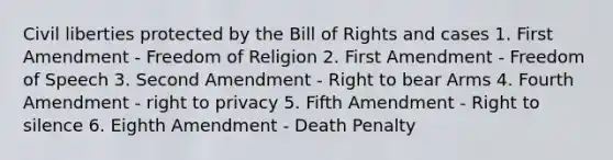 Civil liberties protected by the Bill of Rights and cases 1. First Amendment - Freedom of Religion 2. First Amendment - Freedom of Speech 3. Second Amendment - Right to bear Arms 4. Fourth Amendment - right to privacy 5. Fifth Amendment - Right to silence 6. Eighth Amendment - Death Penalty