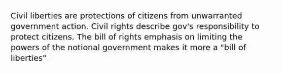 Civil liberties are protections of citizens from unwarranted government action. Civil rights describe gov's responsibility to protect citizens. The bill of rights emphasis on limiting the powers of the notional government makes it more a "bill of liberties"