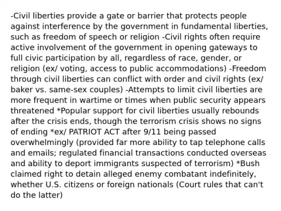 -Civil liberties provide a gate or barrier that protects people against interference by the government in fundamental liberties, such as freedom of speech or religion -Civil rights often require active involvement of the government in opening gateways to full civic participation by all, regardless of race, gender, or religion (ex/ voting, access to public accommodations) -Freedom through civil liberties can conflict with order and civil rights (ex/ baker vs. same-sex couples) -Attempts to limit civil liberties are more frequent in wartime or times when public security appears threatened *Popular support for civil liberties usually rebounds after the crisis ends, though the terrorism crisis shows no signs of ending *ex/ PATRIOT ACT after 9/11 being passed overwhelmingly (provided far more ability to tap telephone calls and emails; regulated financial transactions conducted overseas and ability to deport immigrants suspected of terrorism) *Bush claimed right to detain alleged enemy combatant indefinitely, whether U.S. citizens or foreign nationals (Court rules that can't do the latter)