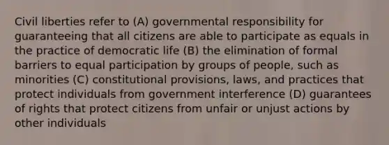 Civil liberties refer to (A) governmental responsibility for guaranteeing that all citizens are able to participate as equals in the practice of democratic life (B) the elimination of formal barriers to equal participation by groups of people, such as minorities (C) constitutional provisions, laws, and practices that protect individuals from government interference (D) guarantees of rights that protect citizens from unfair or unjust actions by other individuals