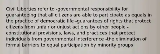 Civil Liberties refer to -governmental responsibility for guaranteeing that all citizens are able to participate as equals in the practice of democratic life -guarantees of rights that protect citizens from unfair or unjust actions by other people -constitutional provisions, laws, and practices that protect individuals from governmental interference -the elimination of formal barriers to equal participation by minority groups