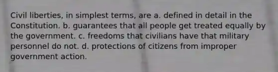 Civil liberties, in simplest terms, are a. defined in detail in the Constitution. b. guarantees that all people get treated equally by the government. c. freedoms that civilians have that military personnel do not. d. protections of citizens from improper government action.