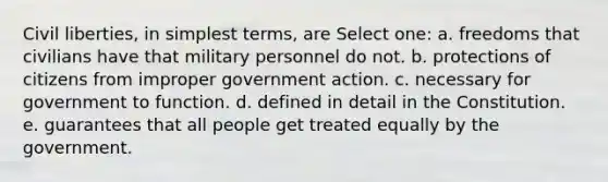 Civil liberties, in simplest terms, are Select one: a. freedoms that civilians have that military personnel do not. b. protections of citizens from improper government action. c. necessary for government to function. d. defined in detail in the Constitution. e. guarantees that all people get treated equally by the government.