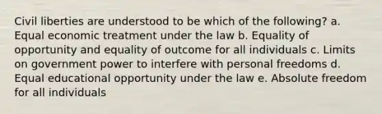 Civil liberties are understood to be which of the following? a. Equal economic treatment under the law b. Equality of opportunity and equality of outcome for all individuals c. Limits on government power to interfere with personal freedoms d. Equal educational opportunity under the law e. Absolute freedom for all individuals