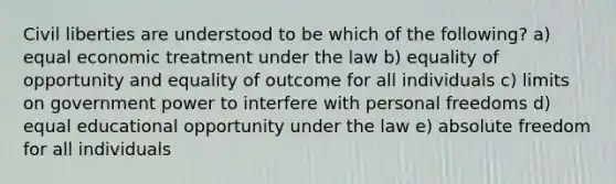 Civil liberties are understood to be which of the following? a) equal economic treatment under the law b) equality of opportunity and equality of outcome for all individuals c) limits on government power to interfere with personal freedoms d) equal educational opportunity under the law e) absolute freedom for all individuals