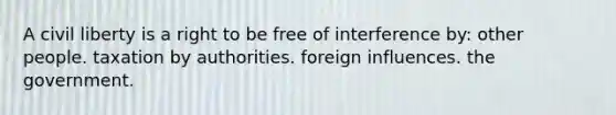 A civil liberty is a right to be free of interference by: other people. taxation by authorities. foreign influences. the government.