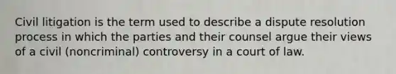 Civil litigation is the term used to describe a dispute resolution process in which the parties and their counsel argue their views of a civil (noncriminal) controversy in a court of law.