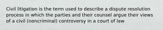 Civil litigation is the term used to describe a dispute resolution process in which the parties and their counsel argue their views of a civil (noncriminal) controversy in a court of law