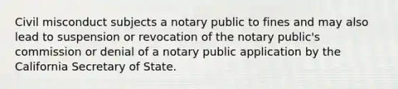 Civil misconduct subjects a notary public to fines and may also lead to suspension or revocation of the notary public's commission or denial of a notary public application by the California Secretary of State.